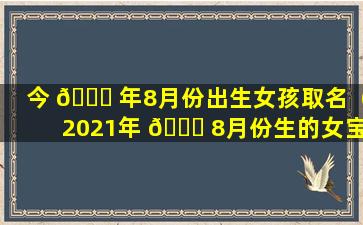 今 🐟 年8月份出生女孩取名（2021年 🐈 8月份生的女宝宝取什么小名）